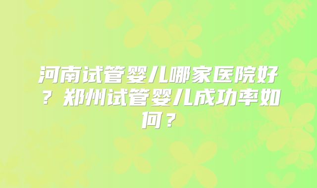 河南试管婴儿哪家医院好？郑州试管婴儿成功率如何？