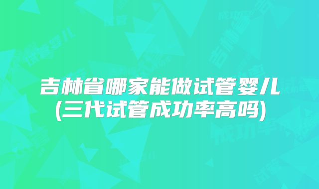 吉林省哪家能做试管婴儿(三代试管成功率高吗)