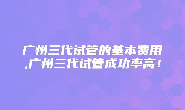 广州三代试管的基本费用,广州三代试管成功率高！