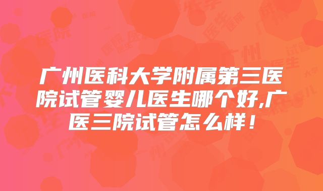 广州医科大学附属第三医院试管婴儿医生哪个好,广医三院试管怎么样！