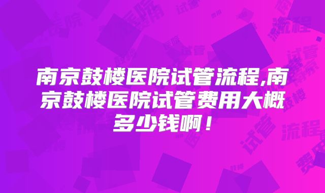 南京鼓楼医院试管流程,南京鼓楼医院试管费用大概多少钱啊！