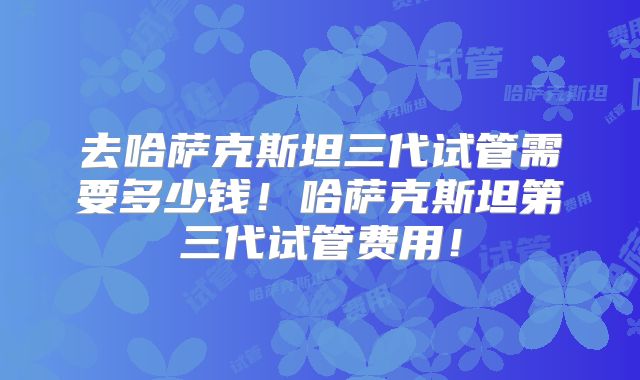去哈萨克斯坦三代试管需要多少钱！哈萨克斯坦第三代试管费用！