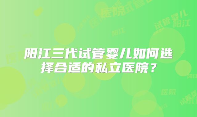 阳江三代试管婴儿如何选择合适的私立医院？