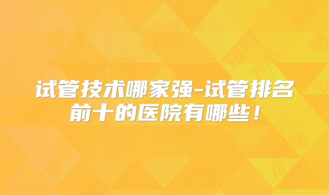 试管技术哪家强-试管排名前十的医院有哪些！