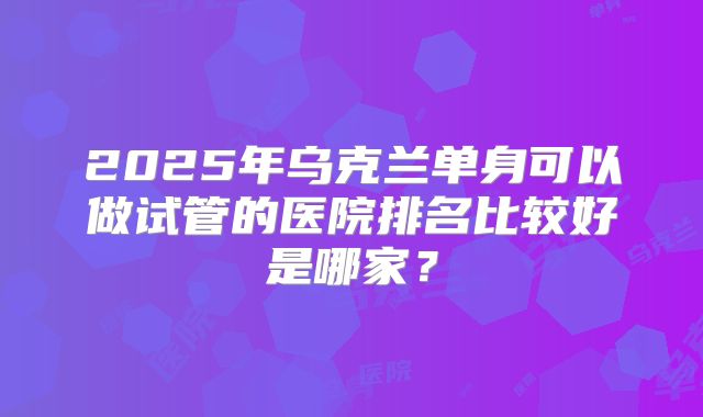 2025年乌克兰单身可以做试管的医院排名比较好是哪家？