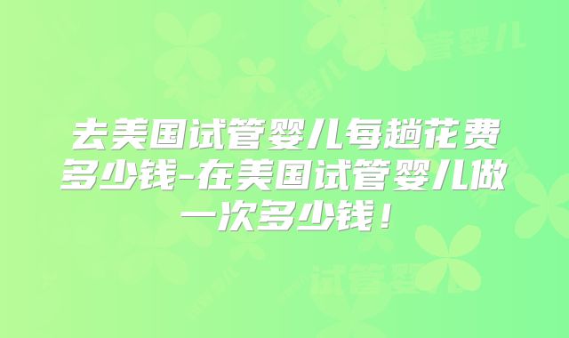 去美国试管婴儿每趟花费多少钱-在美国试管婴儿做一次多少钱！