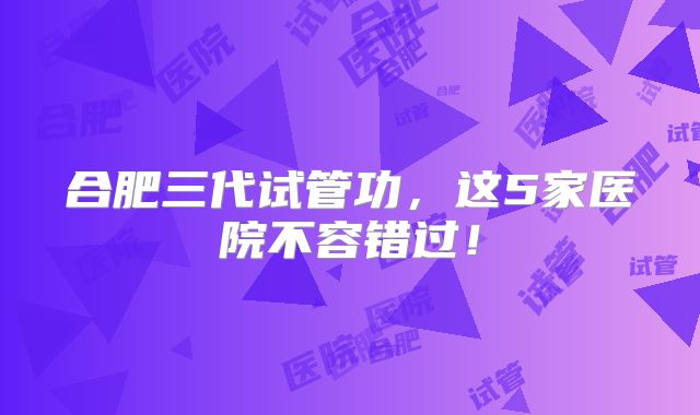 合肥三代试管功，这5家医院不容错过！