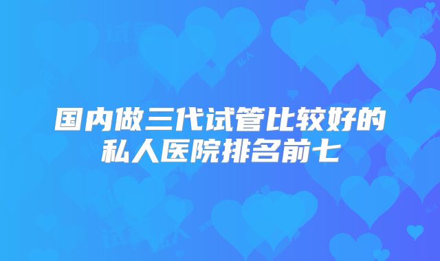 国内做三代试管比较好的私人医院排名前七