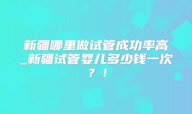 新疆哪里做试管成功率高_新疆试管婴儿多少钱一次？！
