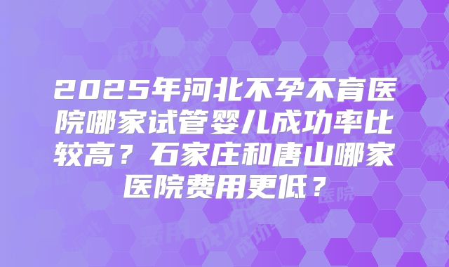 2025年河北不孕不育医院哪家试管婴儿成功率比较高？石家庄和唐山哪家医院费用更低？
