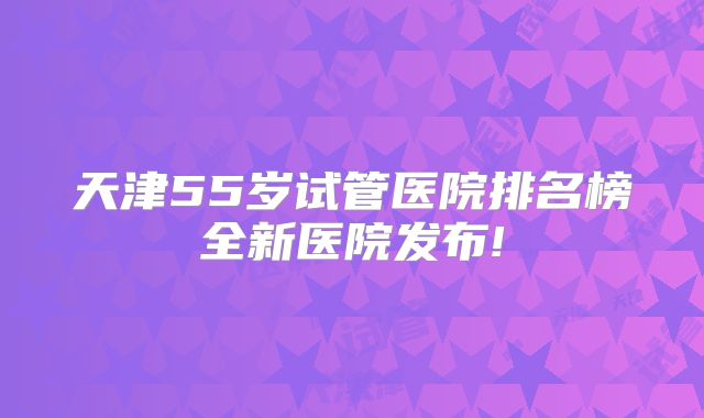 天津55岁试管医院排名榜全新医院发布!