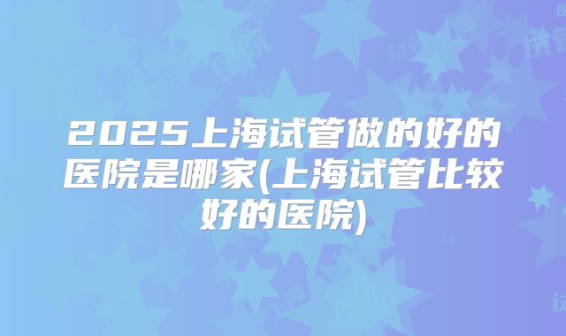 2025上海试管做的好的医院是哪家(上海试管比较好的医院)