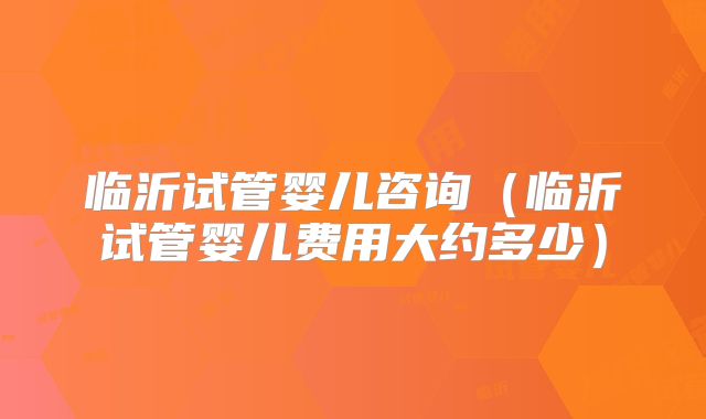 临沂试管婴儿咨询（临沂试管婴儿费用大约多少）