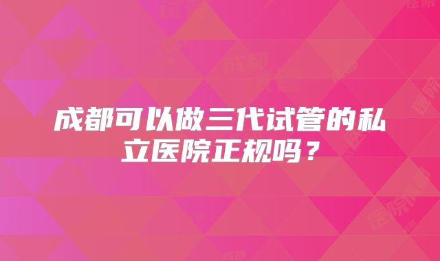 成都可以做三代试管的私立医院正规吗？