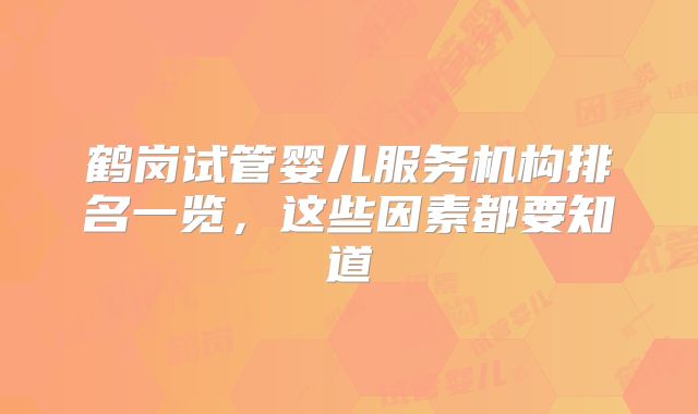 鹤岗试管婴儿服务机构排名一览，这些因素都要知道