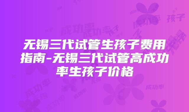 无锡三代试管生孩子费用指南-无锡三代试管高成功率生孩子价格