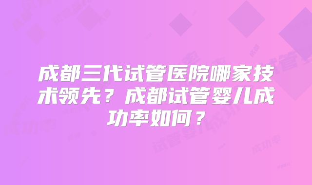 成都三代试管医院哪家技术领先？成都试管婴儿成功率如何？