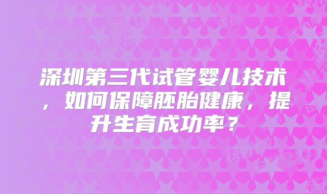 深圳第三代试管婴儿技术，如何保障胚胎健康，提升生育成功率？