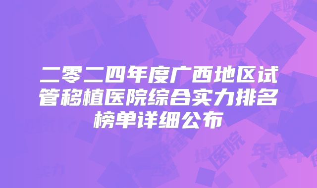 二零二四年度广西地区试管移植医院综合实力排名榜单详细公布
