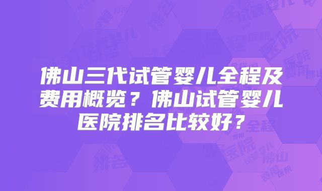 佛山三代试管婴儿全程及费用概览？佛山试管婴儿医院排名比较好？