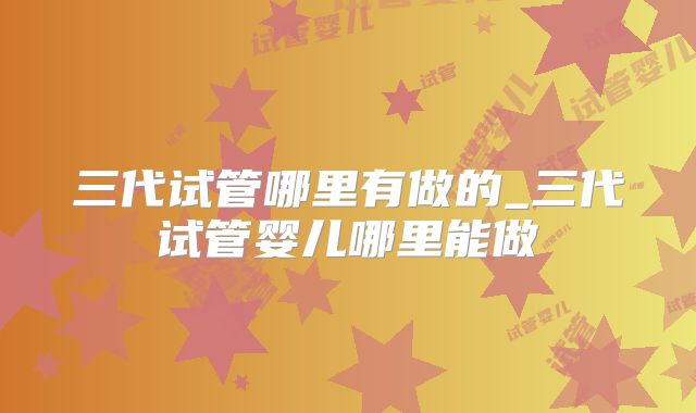 三代试管哪里有做的_三代试管婴儿哪里能做