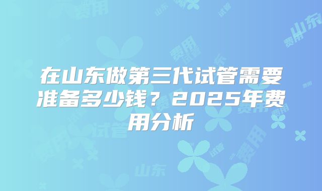 在山东做第三代试管需要准备多少钱?2025年费用分析