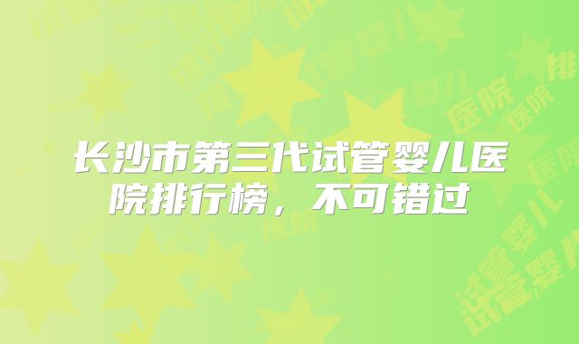 长沙市第三代试管婴儿医院排行榜，不可错过