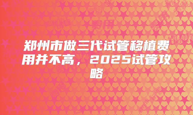 郑州市做三代试管移植费用并不高，2025试管攻略