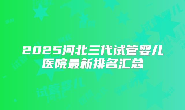 2025河北三代试管婴儿医院最新排名汇总