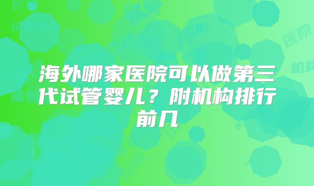 海外哪家医院可以做第三代试管婴儿？附机构排行前几