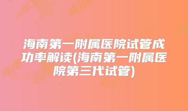 海南第一附属医院试管成功率解读(海南第一附属医院第三代试管)