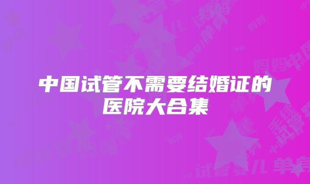 中国试管不需要结婚证的医院大合集