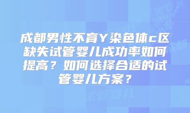 成都男性不育Y染色体c区缺失试管婴儿成功率如何提高？如何选择合适的试管婴儿方案？