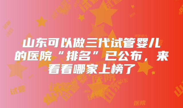 山东可以做三代试管婴儿的医院“排名”已公布,来看看哪家上榜了