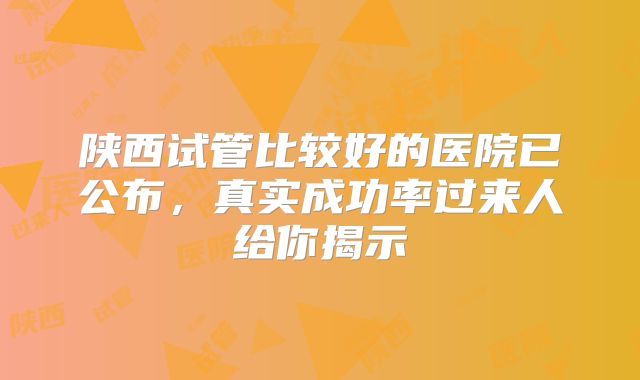 陕西试管比较好的医院已公布，真实成功率过来人给你揭示