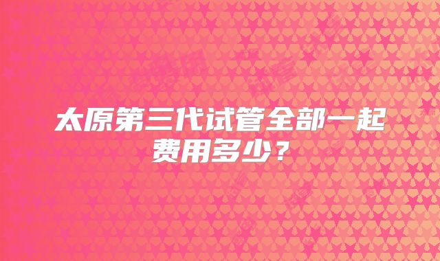 太原第三代试管全部一起费用多少?