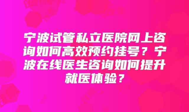宁波试管私立医院网上咨询如何高效预约挂号？宁波在线医生咨询如何提升就医体验？