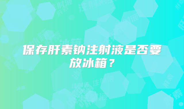 保存肝素钠注射液是否要放冰箱？