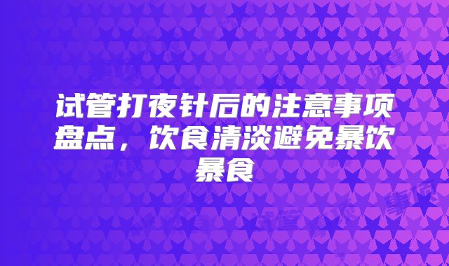 试管打夜针后的注意事项盘点，饮食清淡避免暴饮暴食