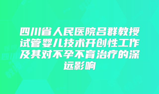 四川省人民医院吕群教授试管婴儿技术开创性工作及其对不孕不育治疗的深远影响