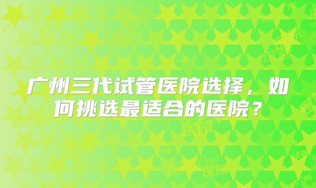 广州三代试管医院选择，如何挑选最适合的医院？