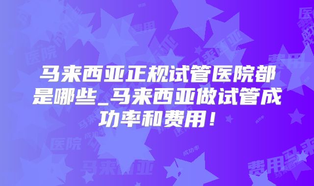 马来西亚正规试管医院都是哪些_马来西亚做试管成功率和费用！