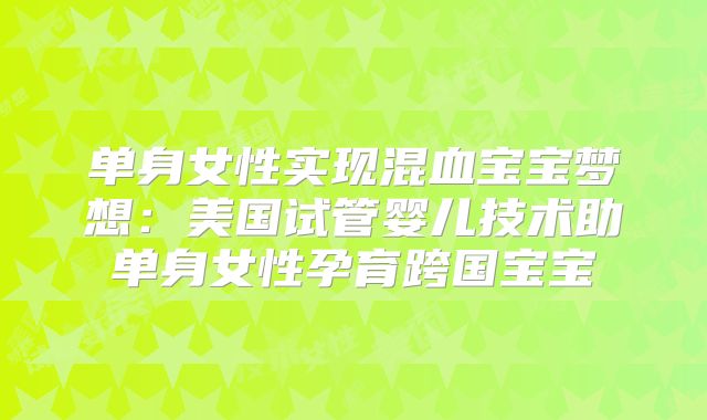 单身女性实现混血宝宝梦想:美国试管婴儿技术助单身女性孕育跨国宝宝