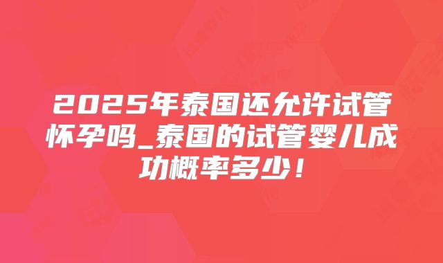 2025年泰国还允许试管怀孕吗_泰国的试管婴儿成功概率多少！