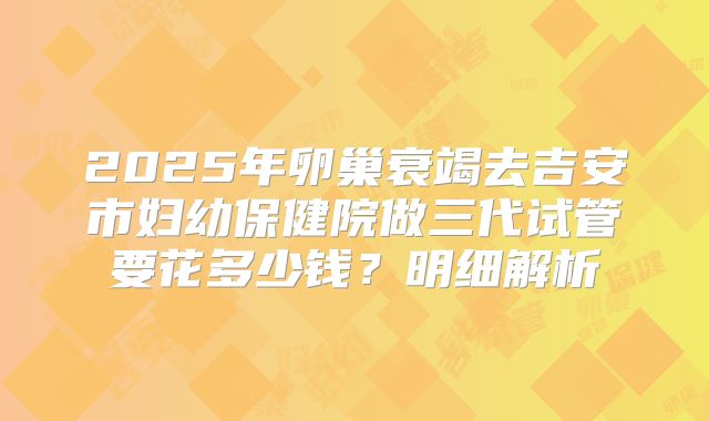 2025年卵巢衰竭去吉安市妇幼保健院做三代试管要花多少钱？明细解析
