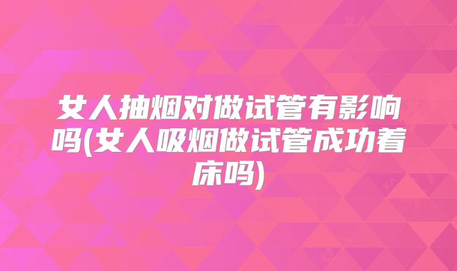 女人抽烟对做试管有影响吗(女人吸烟做试管成功着床吗)
