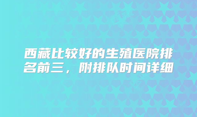 西藏比较好的生殖医院排名前三，附排队时间详细