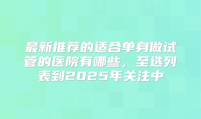 最新推荐的适合单身做试管的医院有哪些，至选列表到2025年关注中