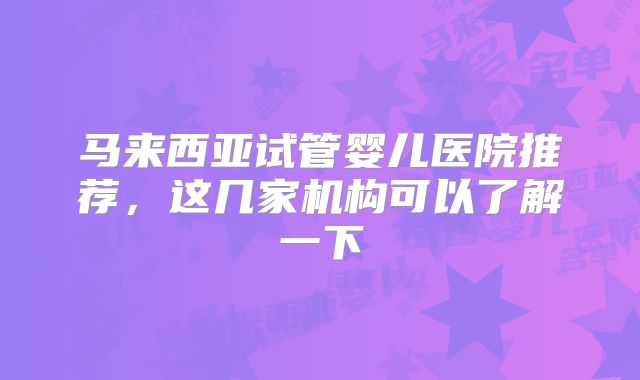马来西亚试管婴儿医院推荐，这几家机构可以了解一下