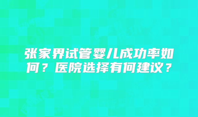 张家界试管婴儿成功率如何？医院选择有何建议？